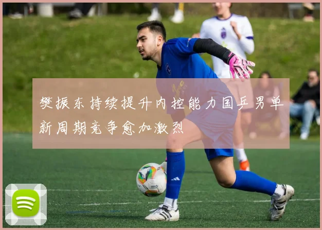 樊振东持续提升内控能力国乒男单新周期竞争愈加激烈